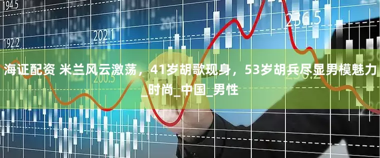 海证配资 米兰风云激荡，41岁胡歌现身，53岁胡兵尽显男模魅力_时尚_中国_男性