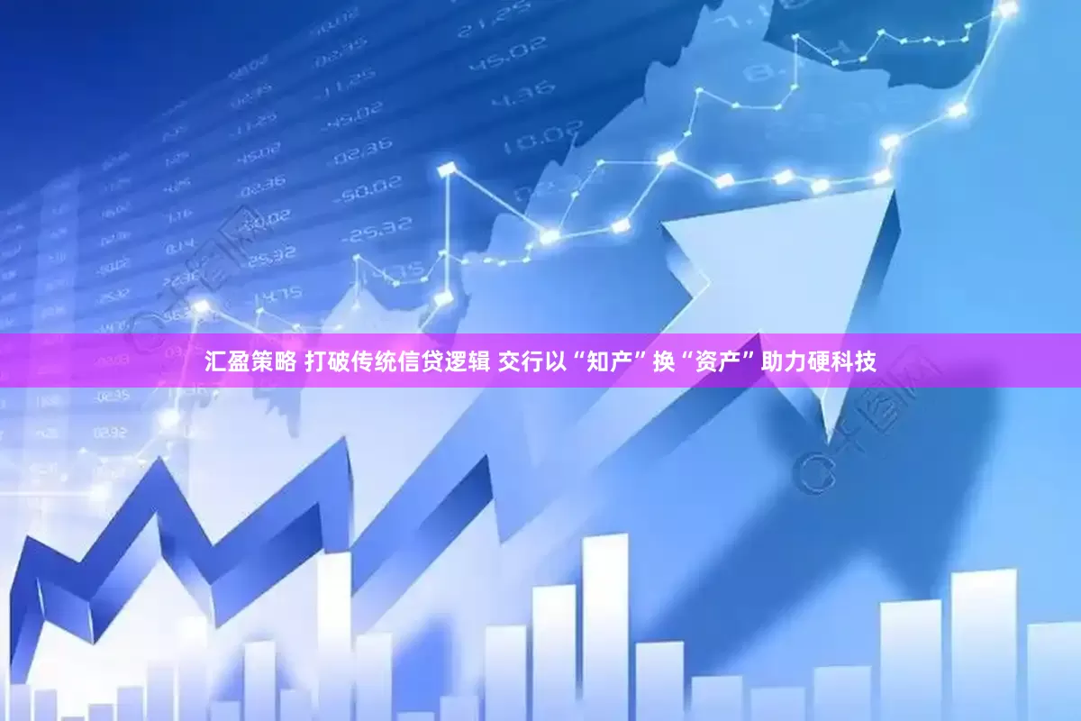 汇盈策略 打破传统信贷逻辑 交行以“知产”换“资产”助力硬科技