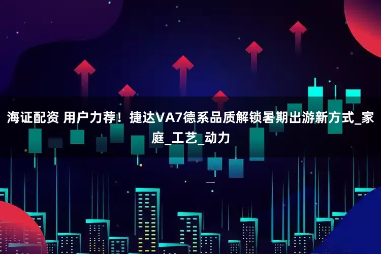 海证配资 用户力荐！捷达VA7德系品质解锁暑期出游新方式_家庭_工艺_动力