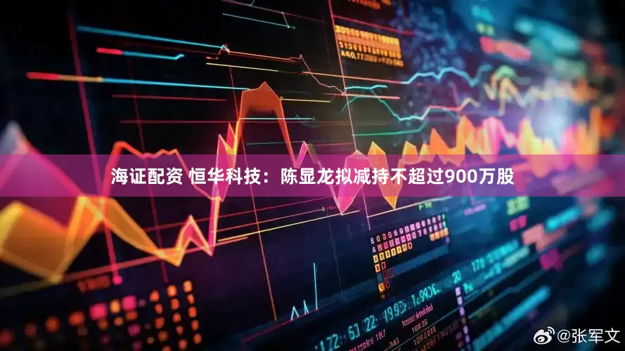 海证配资 恒华科技：陈显龙拟减持不超过900万股