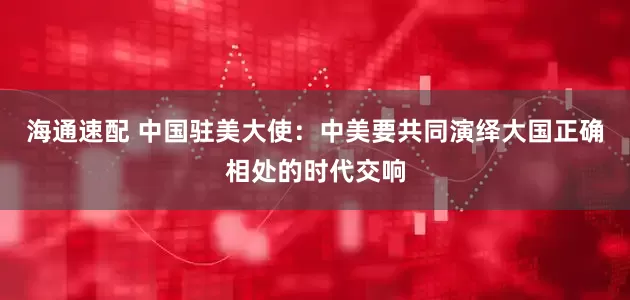 海通速配 中国驻美大使：中美要共同演绎大国正确相处的时代交响