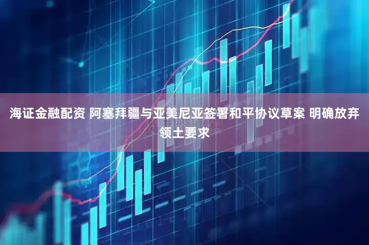 海证金融配资 阿塞拜疆与亚美尼亚签署和平协议草案 明确放弃领土要求