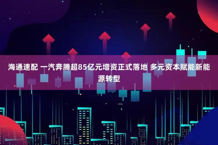 海通速配 一汽奔腾超85亿元增资正式落地 多元资本赋能新能源转型