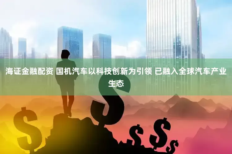 海证金融配资 国机汽车以科技创新为引领 已融入全球汽车产业生态