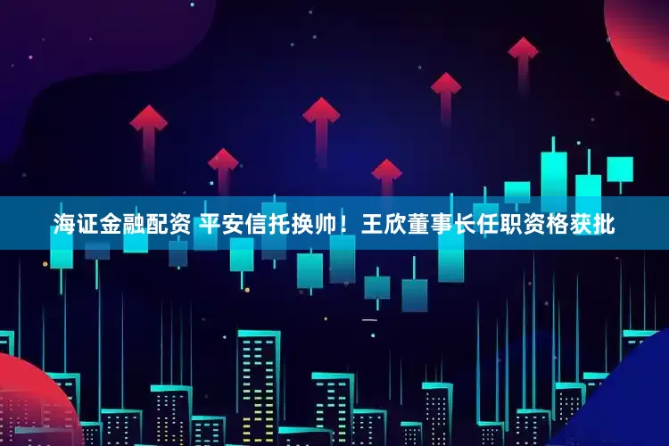 海证金融配资 平安信托换帅！王欣董事长任职资格获批