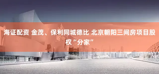海证配资 金茂、保利同城德比 北京朝阳三间房项目股权“分家”