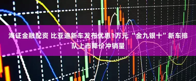 海证金融配资 比亚迪新车发布优惠1万元 “金九银十”新车排队上市降价冲销量