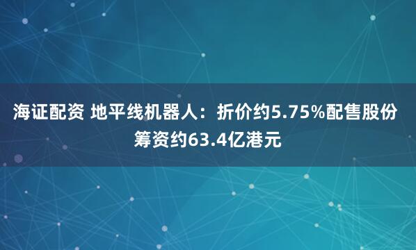 海证配资 地平线机器人：折价约5.75%配售股份 筹资约63.4亿港元
