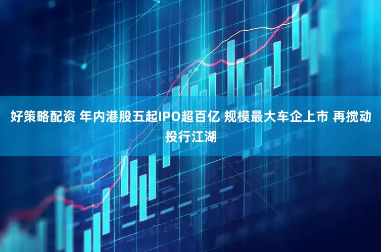 好策略配资 年内港股五起IPO超百亿 规模最大车企上市 再搅动投行江湖